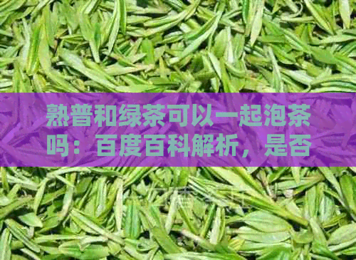 熟普和绿茶可以一起泡茶吗：百度百科解析，是否适合女生饮用及绿茶洱茶共泡