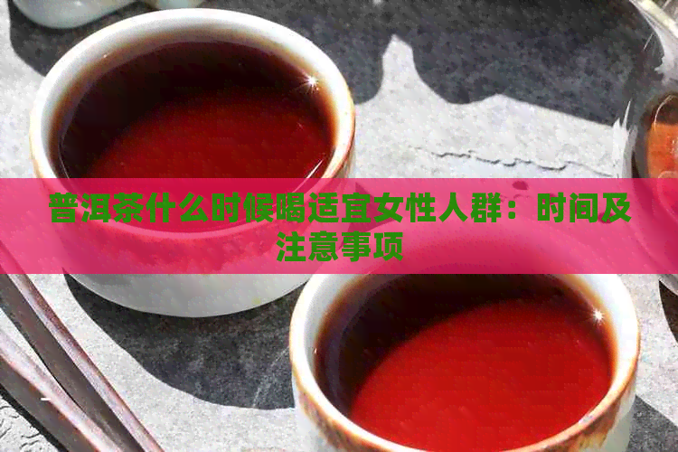 普洱茶什么时候喝适宜女性人群：时间及注意事项