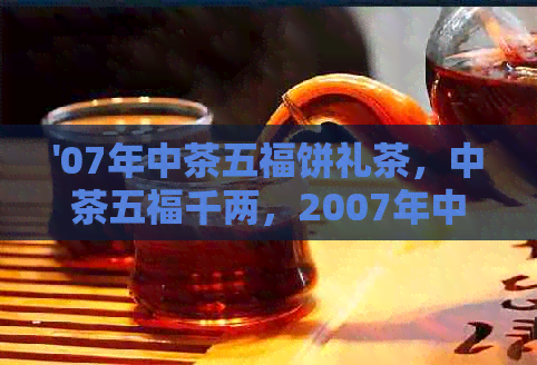 '07年中茶五福饼礼茶，中茶五福千两，2007年中茶五一经典'