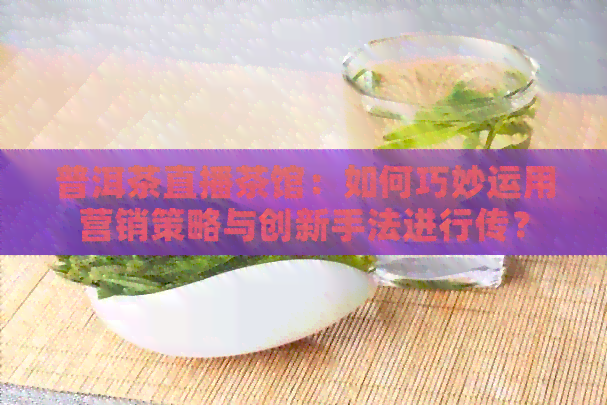 普洱茶直播茶馆：如何巧妙运用营销策略与创新手法进行传？