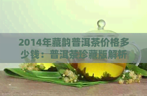 2014年藏韵普洱茶价格多少钱：普洱茶珍藏版解析