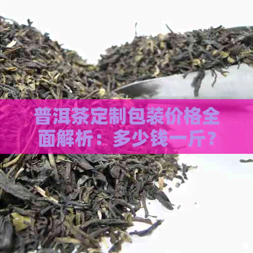 普洱茶定制包装价格全面解析：多少钱一斤？