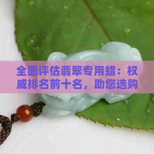 全面评估翡翠专用蜡：权威排名前十名，助您选购更优蜡品