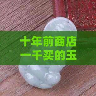 十年前商店一千买的玉现在什么价位合适：十年前一千的玉镯现在多少钱？