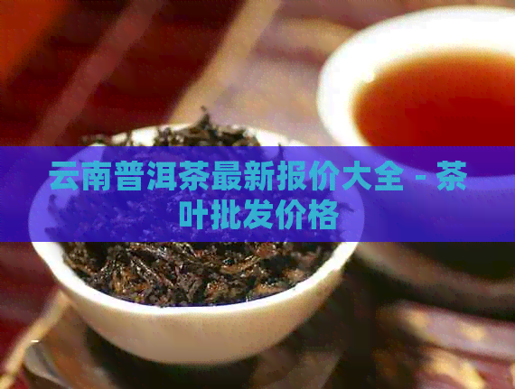 云南普洱茶最新报价大全 - 茶叶批发价格