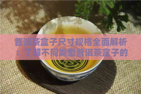 普洱茶盒子尺寸规格全面解析：了解不同类型普洱茶盒子的尺寸大小