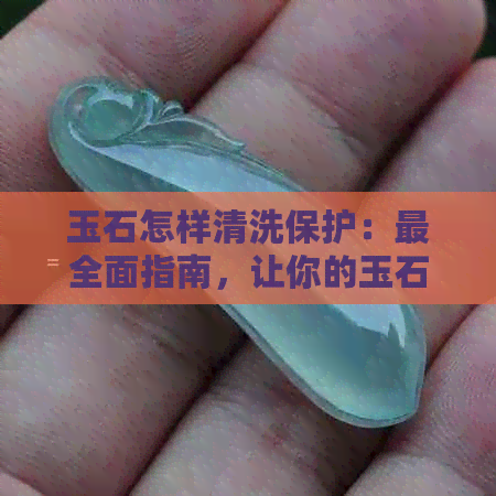 玉石怎样清洗保护：最全面指南，让你的玉石焕然一新！