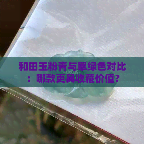 和田玉粉青与翠绿色对比：哪款更具收藏价值？