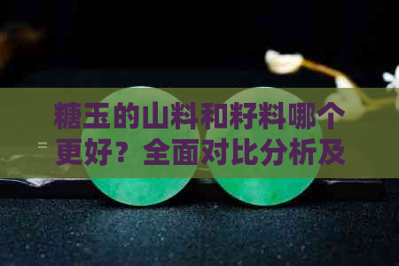 糖玉的山料和籽料哪个更好？全面对比分析及选购建议