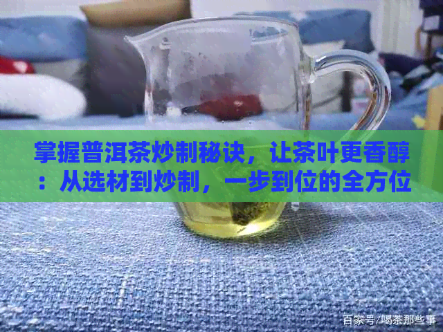 掌握普洱茶炒制秘诀，让茶叶更香醇：从选材到炒制，一步到位的全方位指南