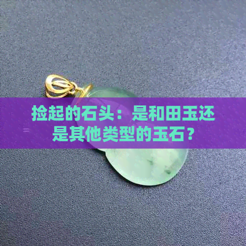 捡起的石头：是和田玉还是其他类型的玉石？