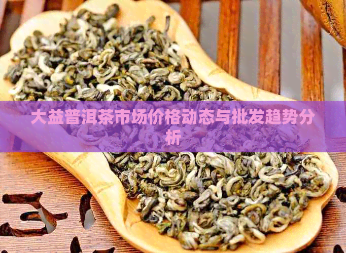 大益普洱茶市场价格动态与批发趋势分析