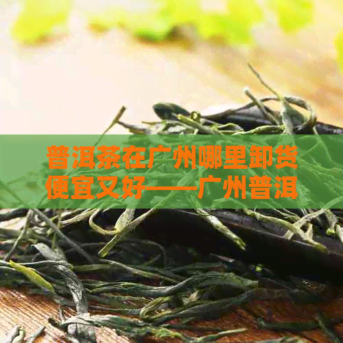 普洱茶在广州哪里卸货便宜又好——广州普洱茶场推荐