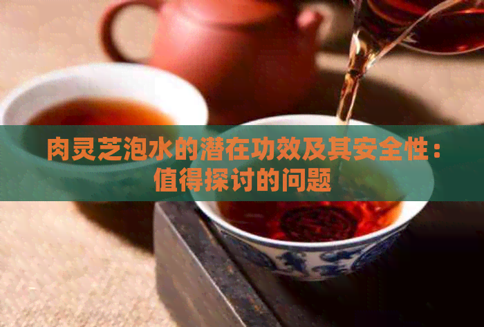 肉灵芝泡水的潜在功效及其安全性：值得探讨的问题