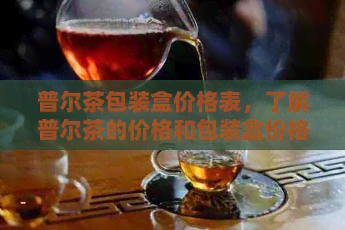 普尔茶包装盒价格表，了解普尔茶的价格和包装盒价格。