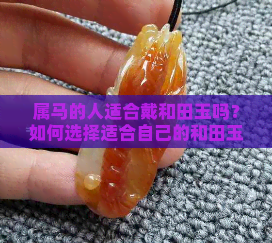 属马的人适合戴和田玉吗？如何选择适合自己的和田玉饰品？