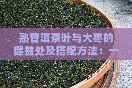 熟普洱茶叶与大枣的健益处及搭配方法：一篇全面指南