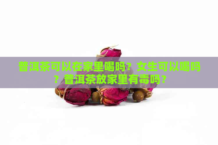 普洱茶可以在家里喝吗？女生可以喝吗？普洱茶放家里有吗？