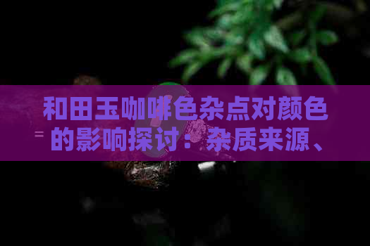 和田玉咖啡色杂点对颜色的影响探讨：杂质来源、影响程度与鉴别方法