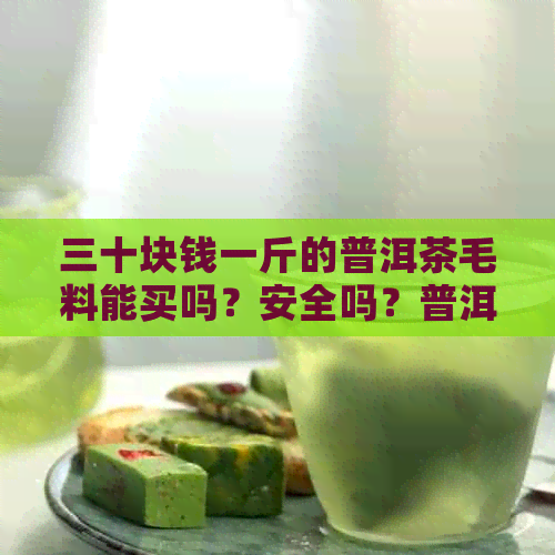 三十块钱一斤的普洱茶毛料能买吗？安全吗？普洱茶几斤毛料做一斤成品茶。