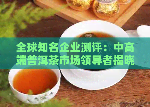 全球知名企业测评：中高端普洱茶市场领导者揭晓