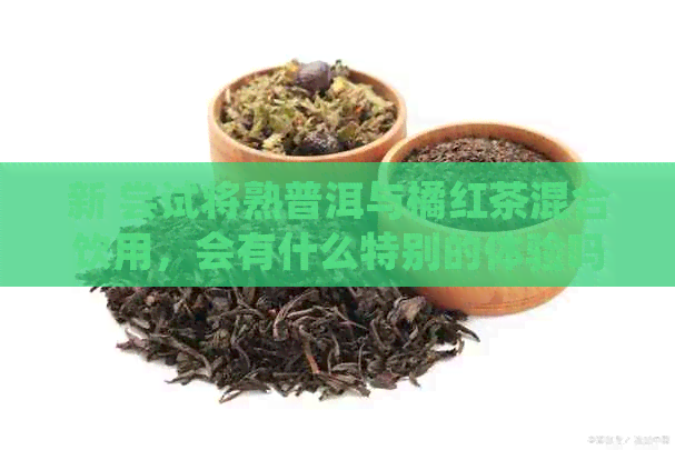 新 尝试将熟普洱与橘红茶混合饮用，会有什么特别的体验吗？