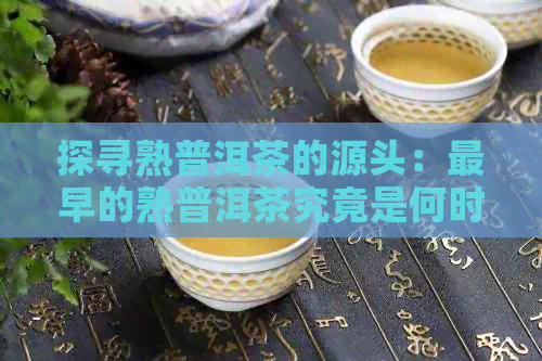 探寻熟普洱茶的源头：最早的熟普洱茶究竟是何时问世？