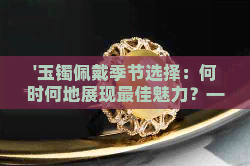 '玉镯佩戴季节选择：何时何地展现更佳魅力？——从颜色、材质到场合解析'