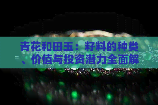 青花和田玉：籽料的种类、价值与投资潜力全面解析