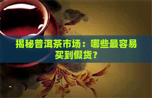 揭秘普洱茶市场：哪些最容易买到假货？