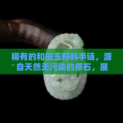 稀有的和田玉籽料手链，源自天然无污染的原石，展现独特的纹理与色彩