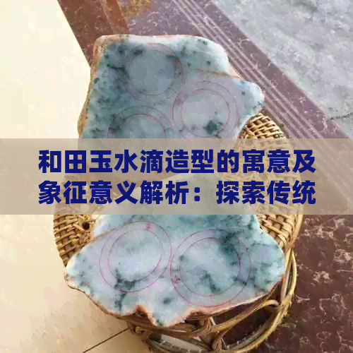 和田玉水滴造型的寓意及象征意义解析：探索传统文化中的玉石美学