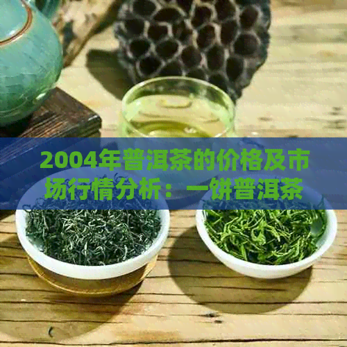 2004年普洱茶的价格及市场行情分析：一饼普洱茶的价值是多少？