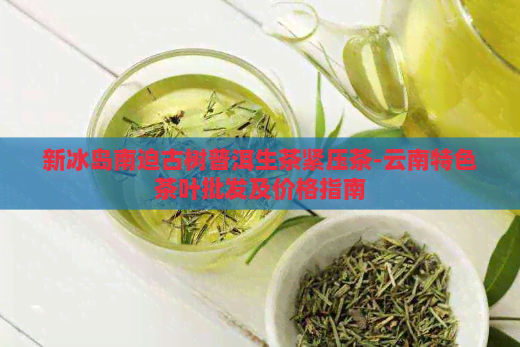 新冰岛南迫古树普洱生茶紧压茶-云南特色茶叶批发及价格指南