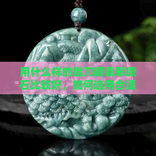 用什么样的锉刀磨翡翠原石比较好，如何选用合适的工具来处理翡翠原石？