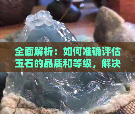 全面解析：如何准确评估玉石的品质和等级，解决您的所有疑问