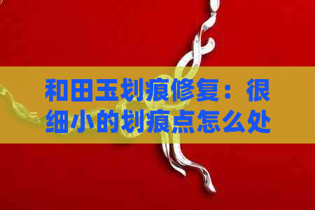 和田玉划痕修复：很细小的划痕点怎么处理干净？