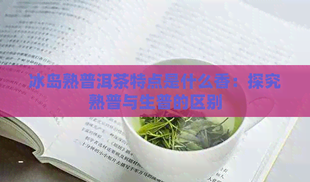 冰岛熟普洱茶特点是什么香：探究熟普与生普的区别