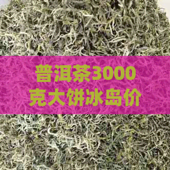 普洱茶3000克大饼冰岛价格，为什么都是生茶？3000g普洱茶饼是真的吗？