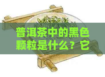 普洱茶中的黑色颗粒是什么？它们有什么影响？如何鉴别和去除？