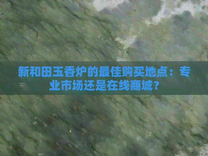 新和田玉香炉的更佳购买地点：专业市场还是在线商城？