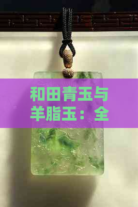 和田青玉与羊脂玉：全面对比分析，帮助您做出明智选择