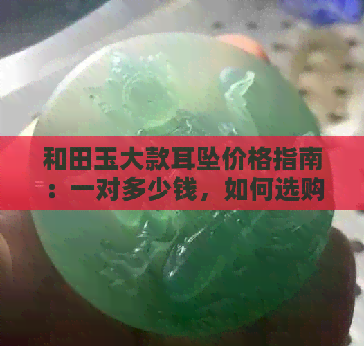 和田玉大款耳坠价格指南：一对多少钱，如何选购与保养？