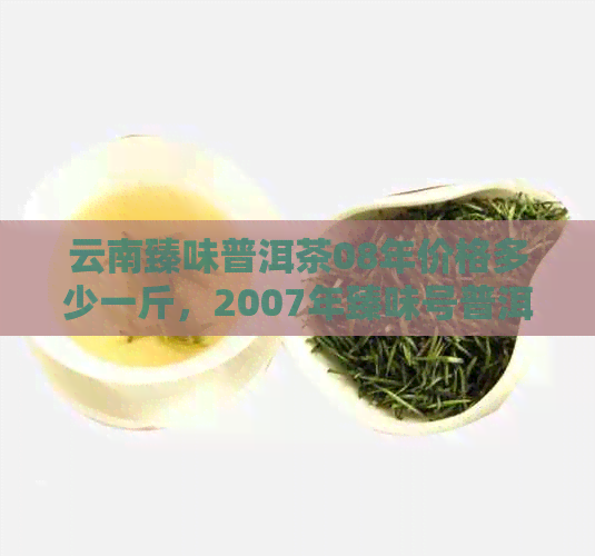 云南臻味普洱茶08年价格多少一斤，2007年臻味号普洱茶价格查询