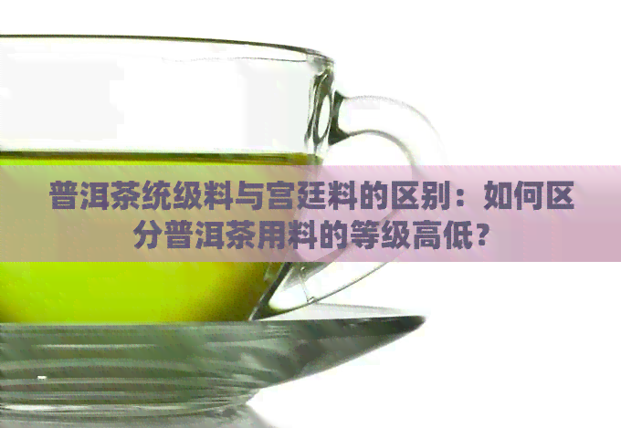 普洱茶统级料与宫廷料的区别：如何区分普洱茶用料的等级高低？