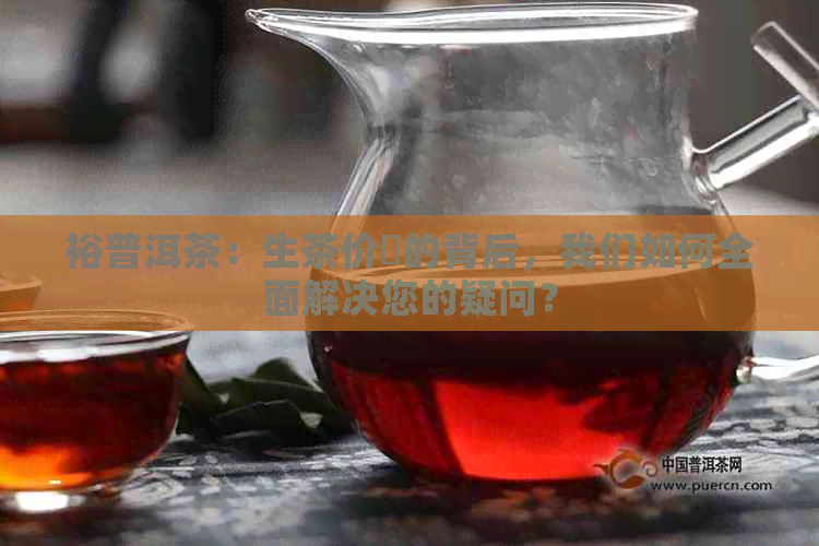 裕普洱茶：生茶价挌的背后，我们如何全面解决您的疑问？