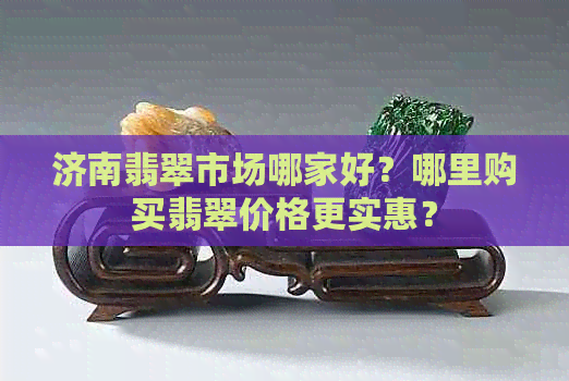 济南翡翠市场哪家好？哪里购买翡翠价格更实惠？