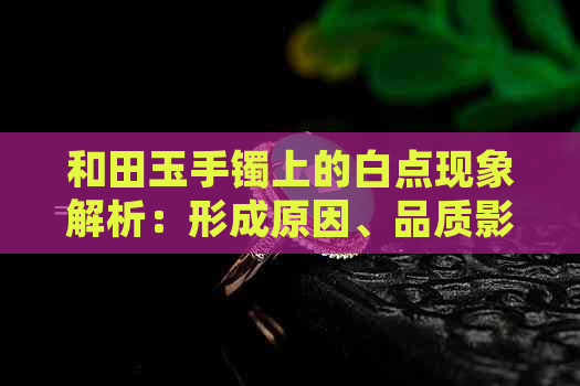 和田玉手镯上的白点现象解析：形成原因、品质影响与鉴赏方法