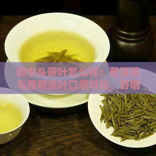 糟老头茶叶怎么样：普洱茶与昆明茶叶口感对比，好喝吗？