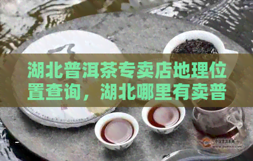 湖北普洱茶专卖店地理位置查询，湖北哪里有卖普洱茶的商店？